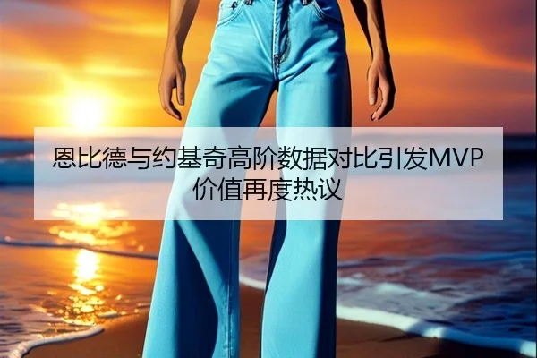 恩比德与约基奇高阶数据对比引发MVP价值再度热议
