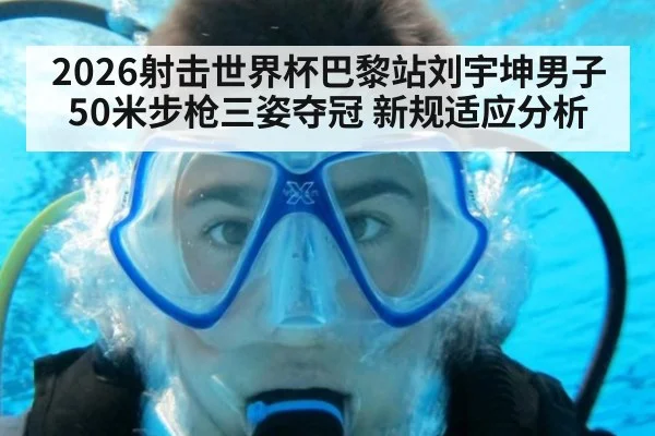 2026射击世界杯巴黎站刘宇坤男子50米步枪三姿夺冠 新规适应分析
