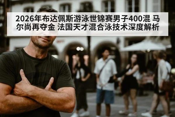 2026年布达佩斯游泳世锦赛男子400混 马尔尚再夺金 法国天才混合泳技术深度解析