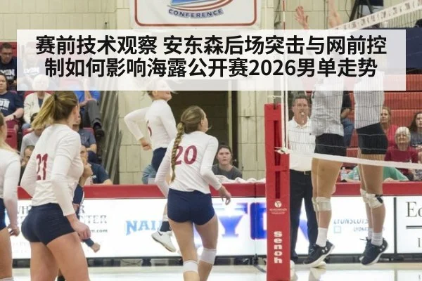 赛前技术观察 安东森后场突击与网前控制如何影响海露公开赛2026男单走势